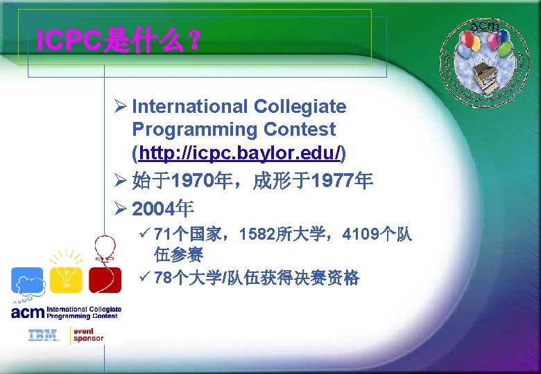 ICPC是什么？ Ø International Collegiate Programming Contest (http: //icpc. baylor. edu/) Ø 始于1970年，成形于1977年 Ø 2004年