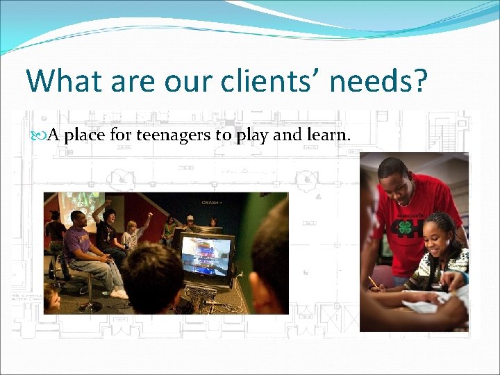 What are our clients’ needs? A place for teenagers to play and learn. 