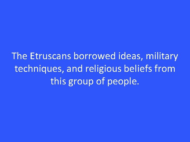 The Etruscans borrowed ideas, military techniques, and religious beliefs from this group of people.