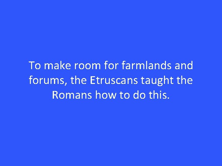 To make room for farmlands and forums, the Etruscans taught the Romans how to