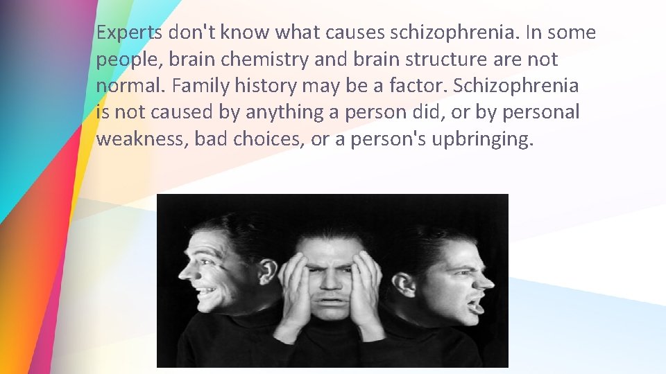 Experts don't know what causes schizophrenia. In some people, brain chemistry and brain structure