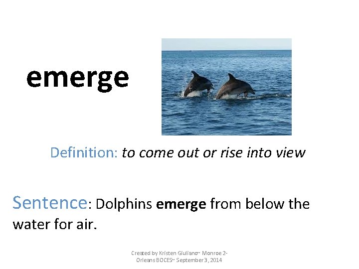 emerge Definition: to come out or rise into view Sentence: Dolphins emerge from below