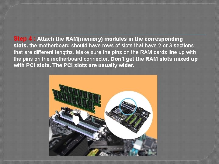 Step 4 : Attach the RAM(memory) modules in the corresponding slots. the motherboard should