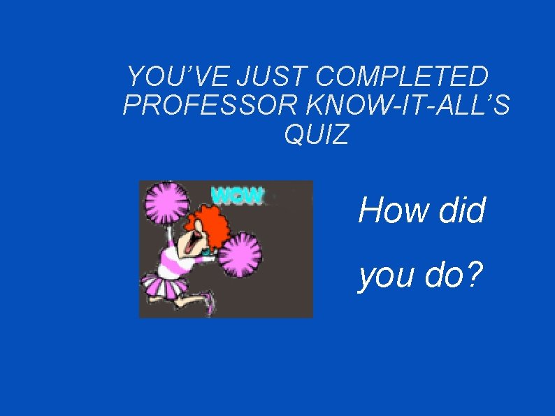 YOU’VE JUST COMPLETED PROFESSOR KNOW-IT-ALL’S QUIZ How did you do? 