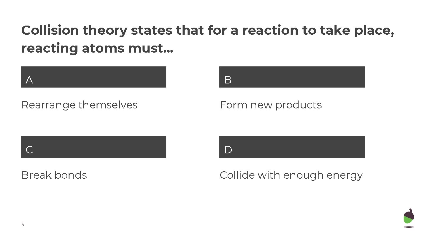 Collision theory states that for a reaction to take place, reacting atoms must. .