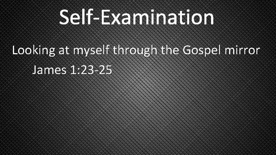 Self-Examination Looking at myself through the Gospel mirror James 1: 23 -25 