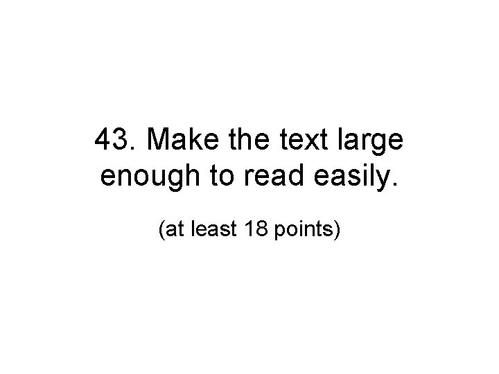 43. Make the text large enough to read easily. (at least 18 points) 