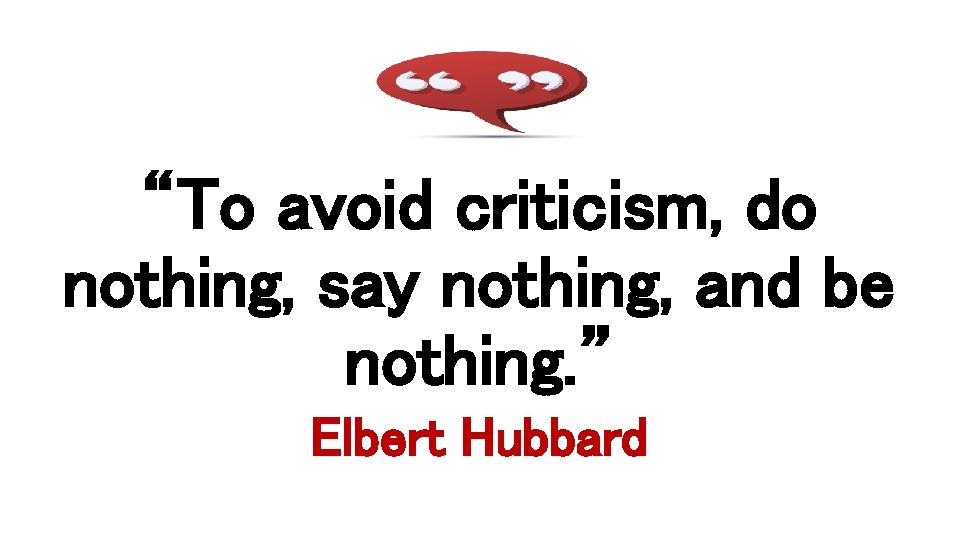 “To avoid criticism, do nothing, say nothing, and be nothing. ” Elbert Hubbard 