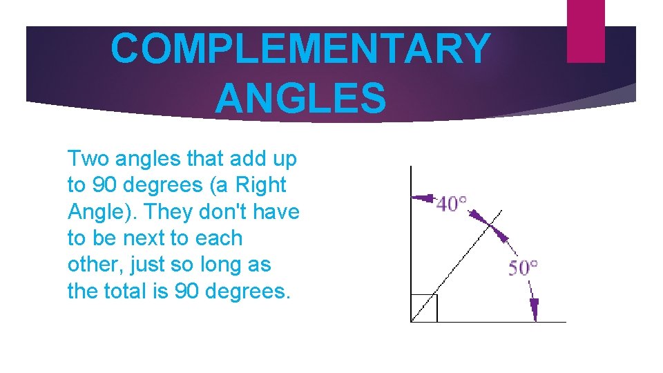 COMPLEMENTARY ANGLES Two angles that add up to 90 degrees (a Right Angle). They