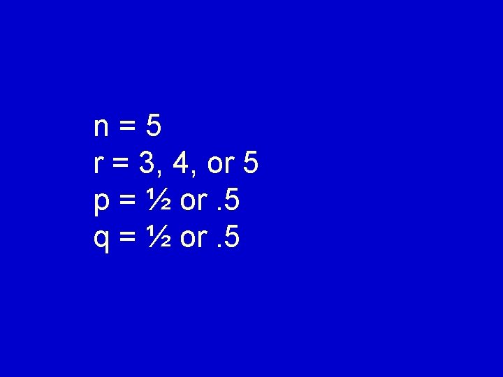 n=5 r = 3, 4, or 5 p = ½ or. 5 q =