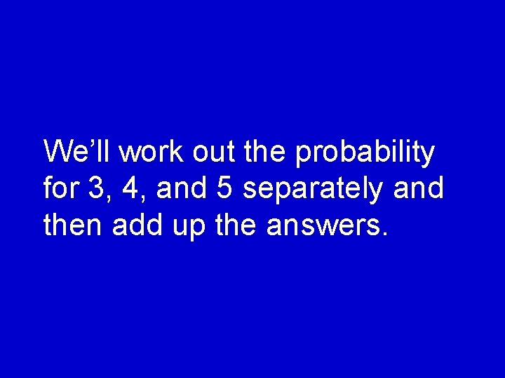 We’ll work out the probability for 3, 4, and 5 separately and then add
