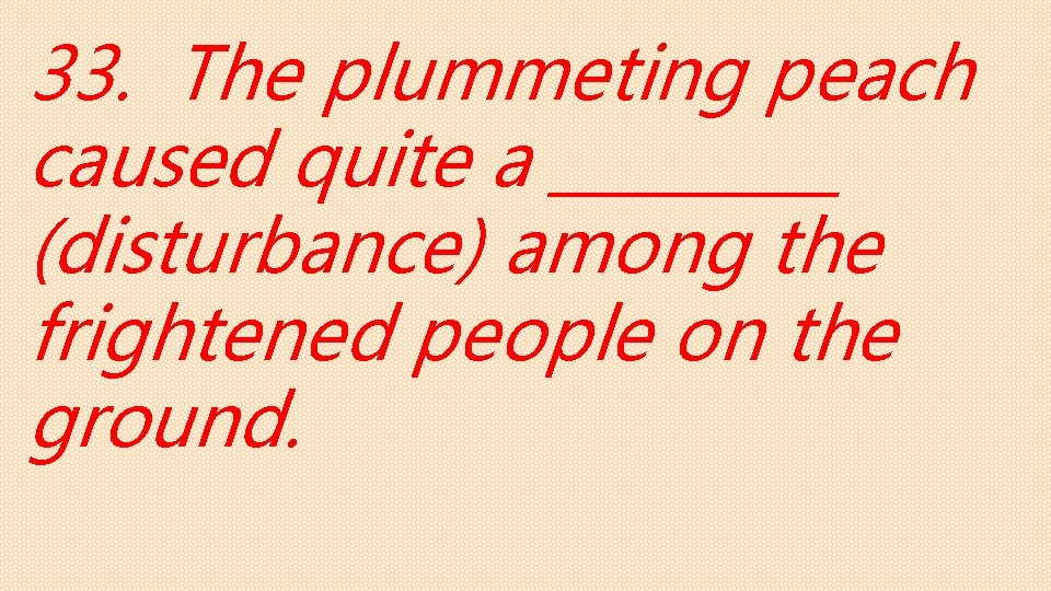 33. The plummeting peach caused quite a _____ (disturbance) among the frightened people on