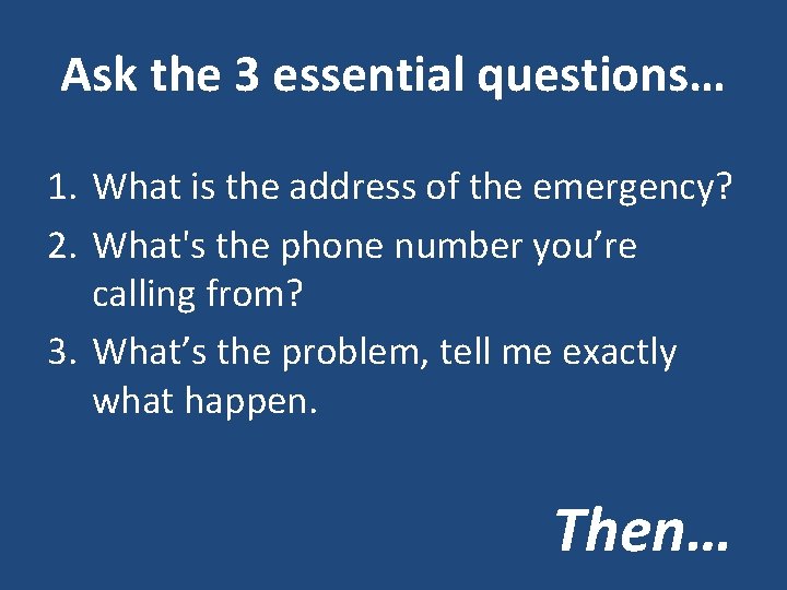 Ask the 3 essential questions… 1. What is the address of the emergency? 2.