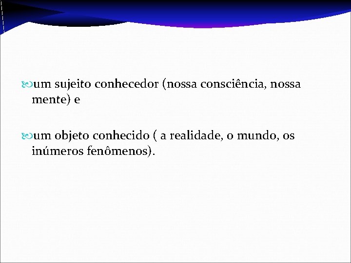  um sujeito conhecedor (nossa consciência, nossa mente) e um objeto conhecido ( a