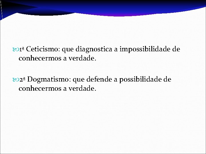  1ª Ceticismo: que diagnostica a impossibilidade de conhecermos a verdade. 2ª Dogmatismo: que