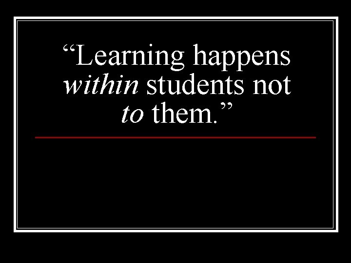 “Learning happens within students not to them. ” 