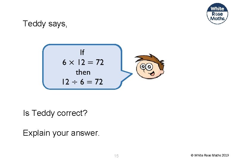 Teddy says, Is Teddy correct? Explain your answer. 15 © White Rose Maths 2019