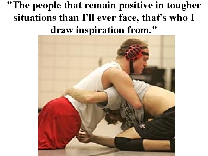 "The people that remain positive in tougher situations than I'll ever face, that's who