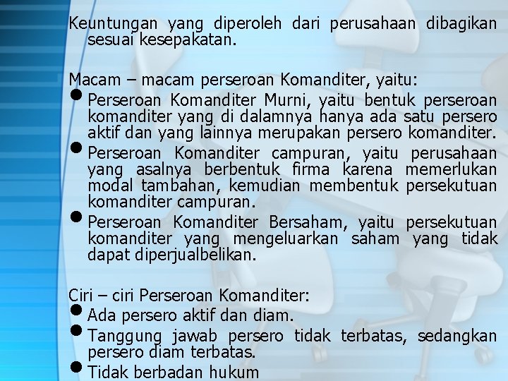 Keuntungan yang diperoleh dari perusahaan dibagikan sesuai kesepakatan. Macam – macam perseroan Komanditer, yaitu: