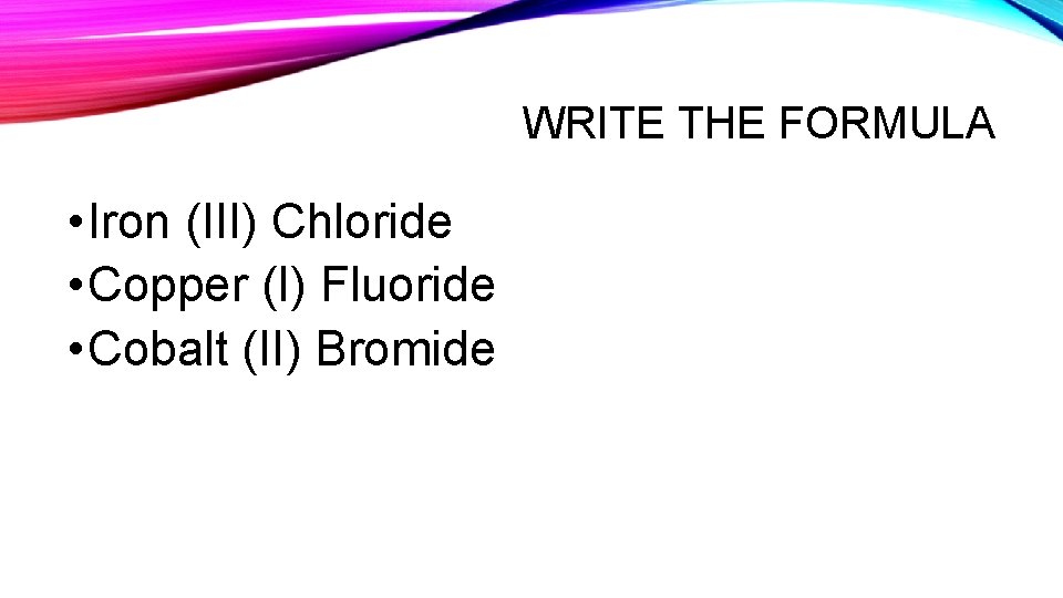 WRITE THE FORMULA • Iron (III) Chloride • Copper (I) Fluoride • Cobalt (II)