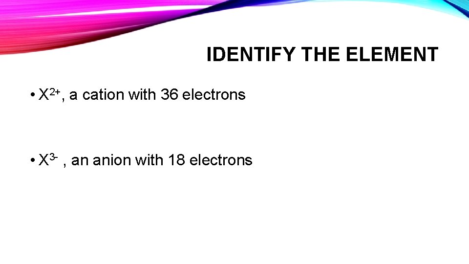 IDENTIFY THE ELEMENT • X 2+, a cation with 36 electrons • X 3