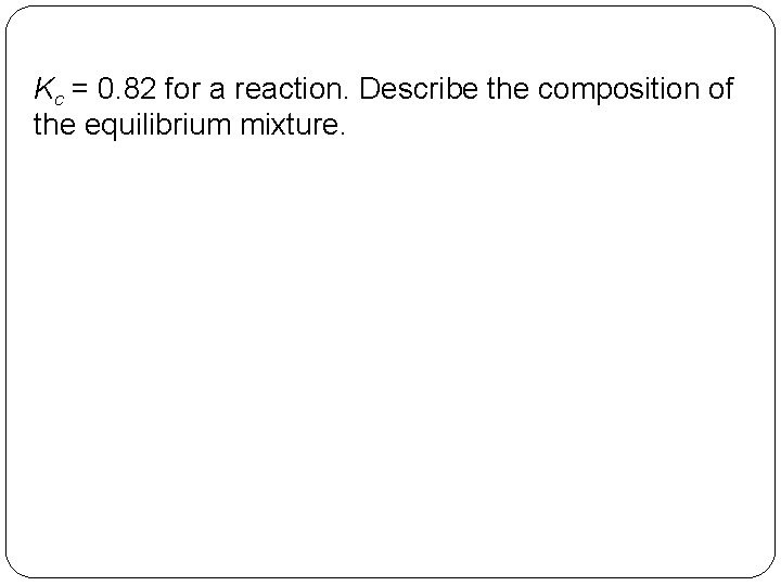 Kc = 0. 82 for a reaction. Describe the composition of the equilibrium mixture.