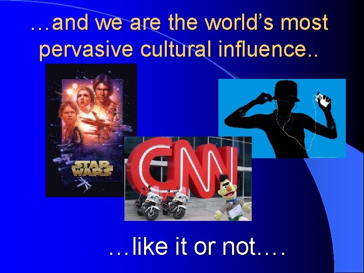 …and we are the world’s most pervasive cultural influence. . …like it or not….