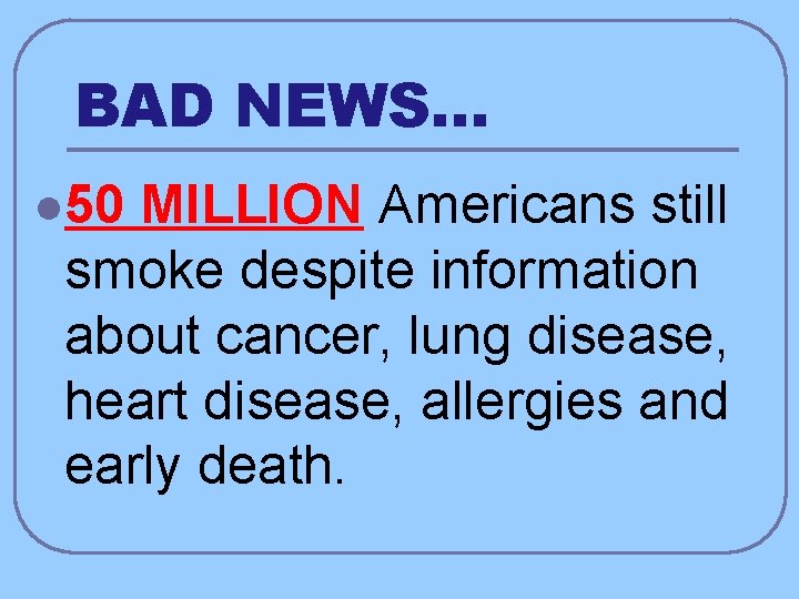 BAD NEWS… l 50 MILLION Americans still smoke despite information about cancer, lung disease,