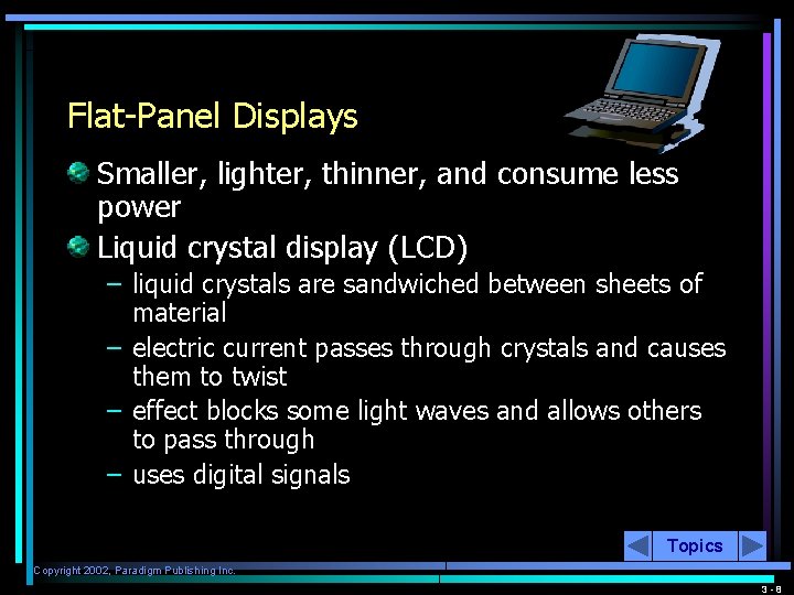 Flat-Panel Displays Smaller, lighter, thinner, and consume less power Liquid crystal display (LCD) –