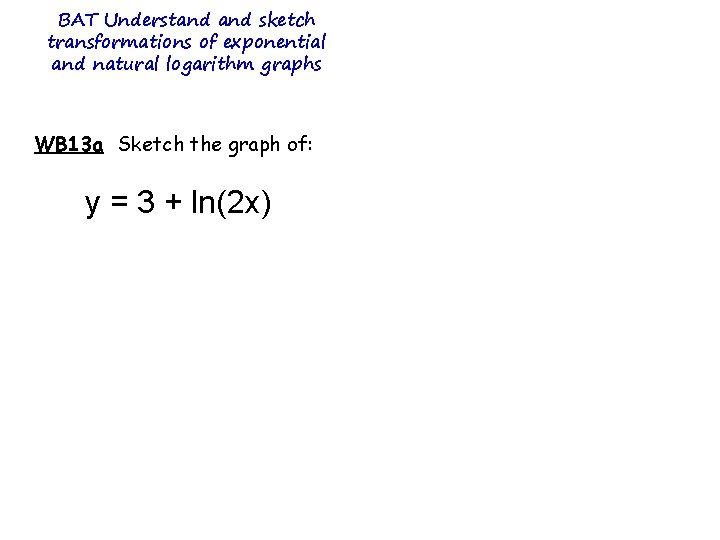 BAT Understand sketch transformations of exponential and natural logarithm graphs WB 13 a Sketch BAT Understand sketch transformations of exponential and natural logarithm graphs WB 13 a Sketch