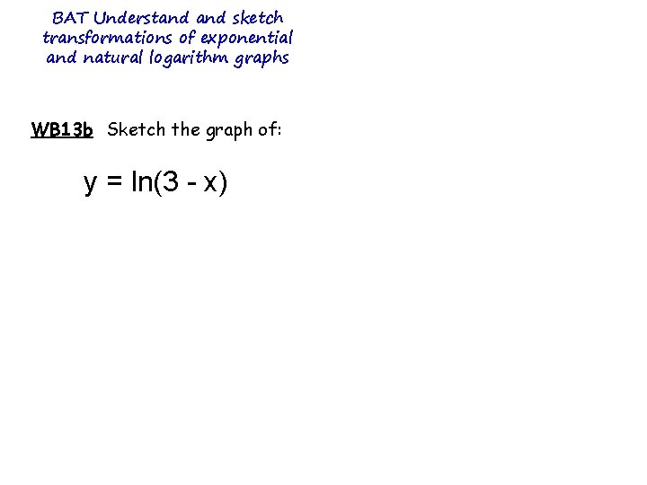 BAT Understand sketch transformations of exponential and natural logarithm graphs WB 13 b Sketch BAT Understand sketch transformations of exponential and natural logarithm graphs WB 13 b Sketch