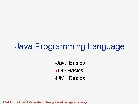 Java Programming Language §Java Basics §OO Basics §UML Basics CS 445 - Object Oriented Java Programming Language §Java Basics §OO Basics §UML Basics CS 445 - Object Oriented