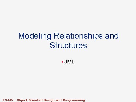 Modeling Relationships and Structures §UML CS 445 - Object Oriented Design and Programming Modeling Relationships and Structures §UML CS 445 - Object Oriented Design and Programming