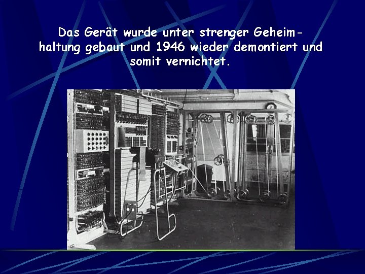 Das Gerät wurde unter strenger Geheimhaltung gebaut und 1946 wieder demontiert und somit vernichtet.
