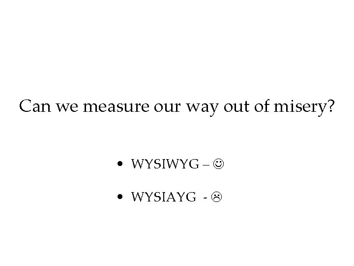 Can we measure our way out of misery? • WYSIWYG – • WYSIAYG -