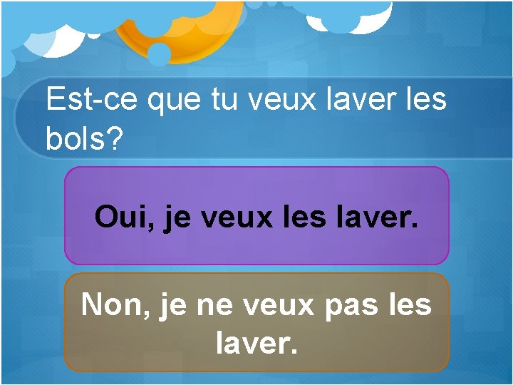 Est-ce que tu veux laver les bols? Oui, je veux les laver. Non, je