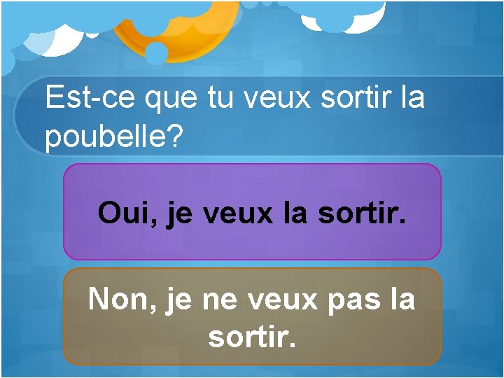 Est-ce que tu veux sortir la poubelle? Oui, je veux la sortir. Non, je