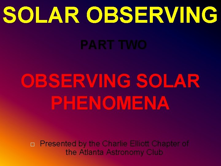 SOLAR OBSERVING PART TWO OBSERVING SOLAR PHENOMENA � Presented by the Charlie Elliott Chapter