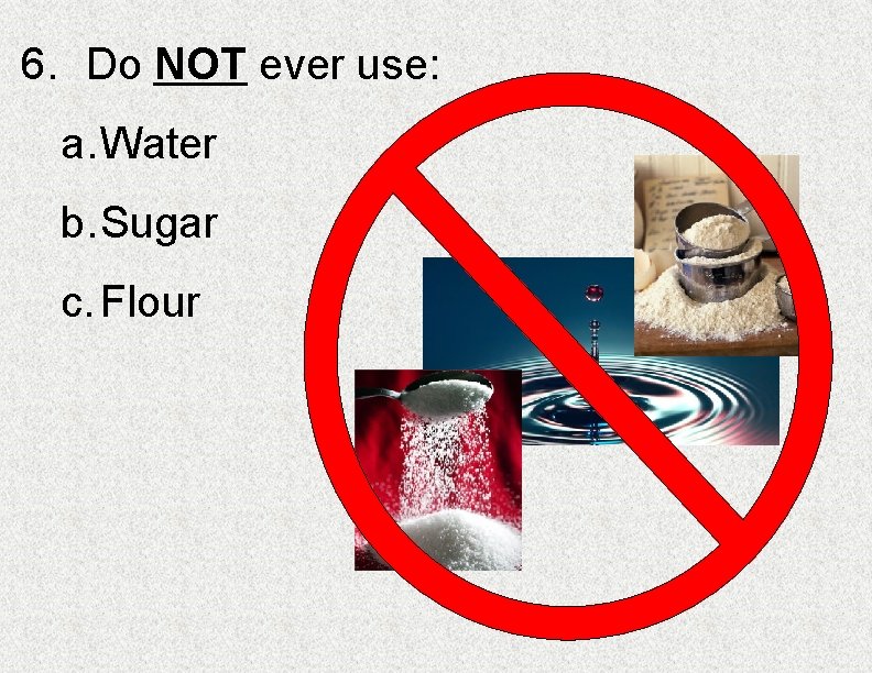6. Do NOT ever use: a. Water b. Sugar c. Flour 