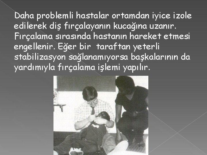 Daha problemli hastalar ortamdan iyice izole edilerek diş fırçalayanın kucağına uzanır. Fırçalama sırasında hastanın