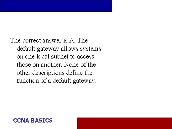 The correct answer is A. The default gateway allows systems on one local subnet