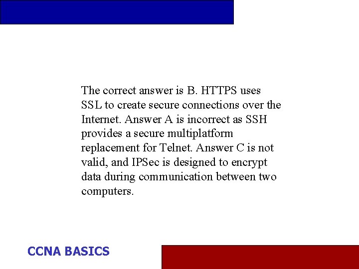 The correct answer is B. HTTPS uses SSL to create secure connections over the