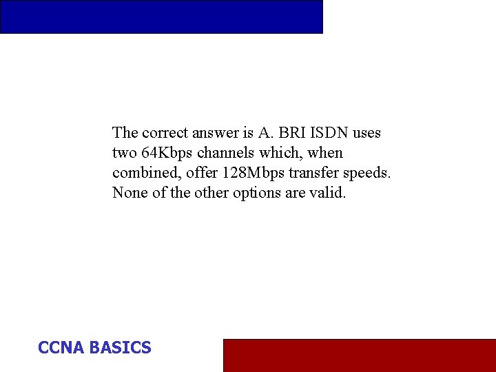 The correct answer is A. BRI ISDN uses two 64 Kbps channels which, when