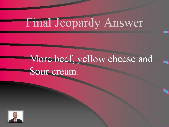 Final Jeopardy Answer More beef, yellow cheese and Sour cream. 