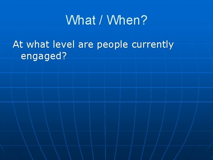 What / When? At what level are people currently engaged? 