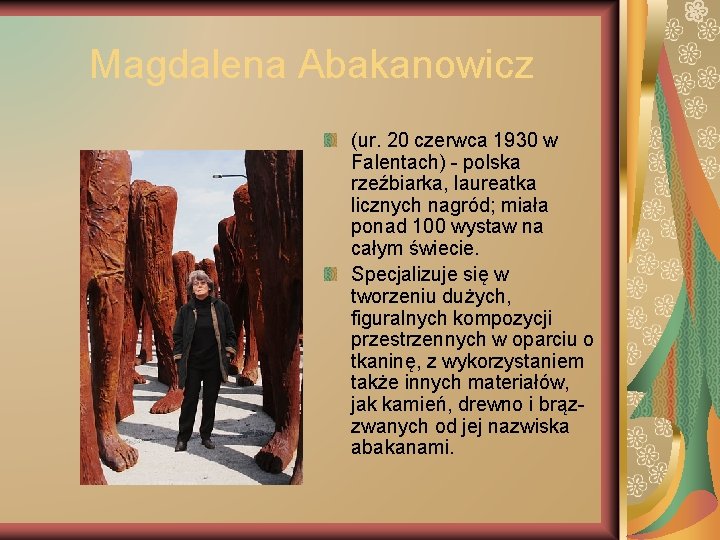 Magdalena Abakanowicz (ur. 20 czerwca 1930 w Falentach) - polska rzeźbiarka, laureatka licznych nagród;