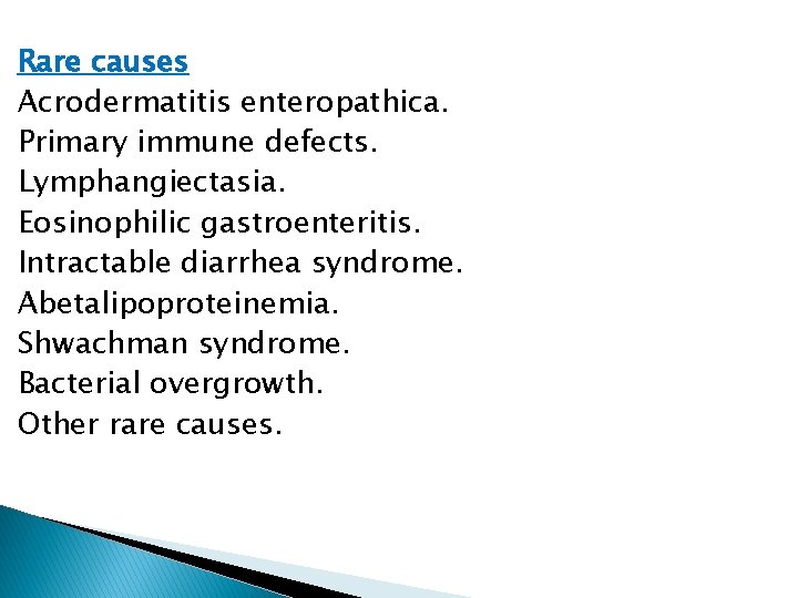 Rare causes Acrodermatitis enteropathica. Primary immune defects. Lymphangiectasia. Eosinophilic gastroenteritis. Intractable diarrhea syndrome. Abetalipoproteinemia.