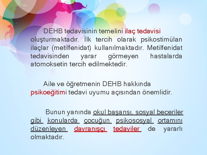 DEHB tedavisinin temelini ilaç tedavisi oluşturmaktadır. İlk tercih olarak psikostimülan ilaçlar (metilfenidat) kullanılmaktadır. Metilfenidat