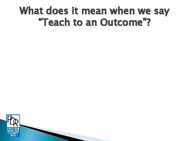 What does it mean when we say “Teach to an Outcome”? 