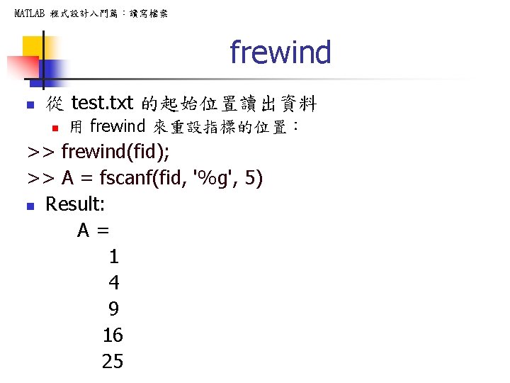 MATLAB 程式設計入門篇：讀寫檔案 frewind n 從 test. txt 的起始位置讀出資料 n 用 frewind 來重設指標的位置： >> frewind(fid);